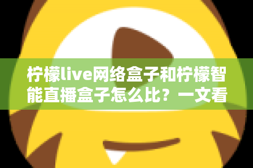 柠檬live网络盒子和柠檬智能直播盒子怎么比？一文看懂两款大屏设备差异，选对家庭观影神器不踩坑