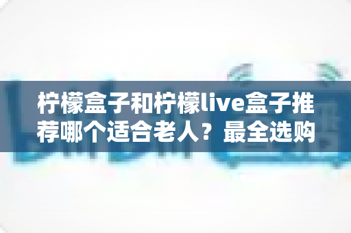 柠檬盒子和柠檬live盒子推荐哪个适合老人?最全选购指南与深度对比解析 柠檬盒子和柠檬live盒子推荐哪个适合老人?最全选购指南与深度对比解析