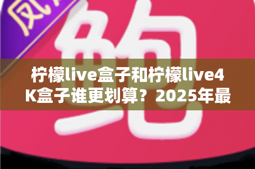 柠檬live盒子和柠檬live4K盒子谁更划算？2025年最全选购对比指南，看完不再纠结！