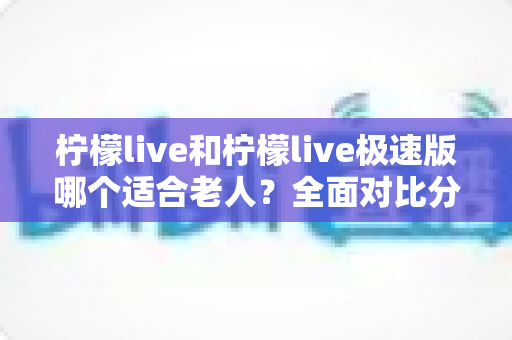 柠檬live和柠檬live极速版哪个适合老人?全面对比分析助您轻松做出最佳选择 柠檬live和柠檬live极速版哪个适合老人?全面对比分析助您轻松做出最佳选择