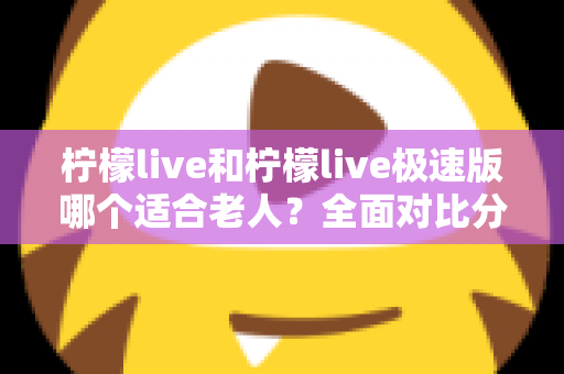 柠檬live和柠檬live极速版哪个适合老人？全面对比分析助您轻松做出最佳选择