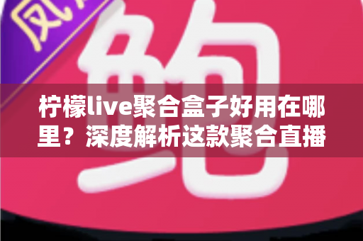 柠檬live聚合盒子好用在哪里？深度解析这款聚合直播神器的核心优势与真实使用体验