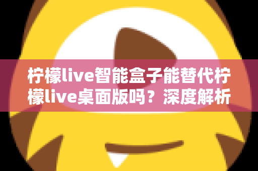 柠檬live智能盒子能替代柠檬live桌面版吗？深度解析功能差异与选购指南