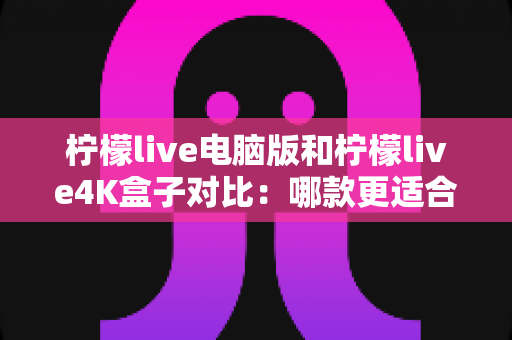 柠檬live电脑版和柠檬live4K盒子对比：哪款更适合你的观影需求？一文看懂两大版本核心差异