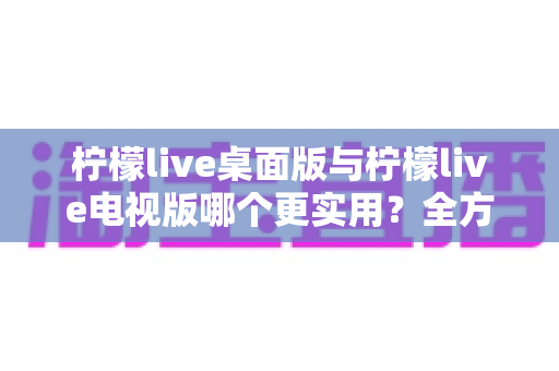 柠檬live桌面版与柠檬live电视版哪个更实用？全方位深度对比评测指南