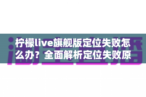 柠檬live旗舰版定位失败怎么办？全面解析定位失败原因与高效解决方法大全