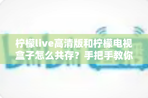 柠檬live高清版和柠檬电视盒子怎么共存？手把手教你实现双应用流畅运行全攻略
