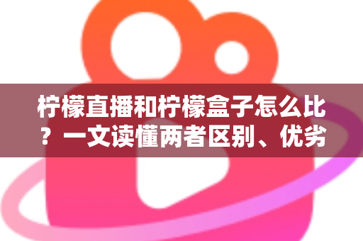 柠檬直播和柠檬盒子怎么比？一文读懂两者区别、优劣势与选择建议
