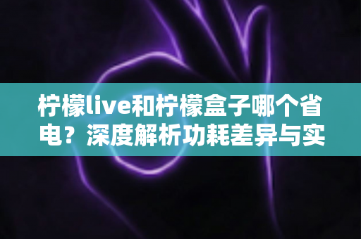 柠檬live和柠檬盒子哪个省电？深度解析功耗差异与实用省电指南