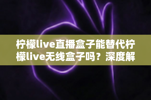 柠檬live直播盒子能替代柠檬live无线盒子吗？深度解析两款设备的功能差异与选购指南