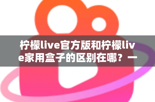 柠檬live官方版和柠檬live家用盒子的区别在哪?一文读懂两大版本差异与选购指南 柠檬live官方版和柠檬live家用盒子的区别在哪?一文读懂两大版本差异与选购指南