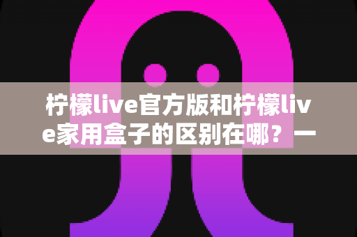 柠檬live官方版和柠檬live家用盒子的区别在哪？一文读懂两大版本差异与选购指南