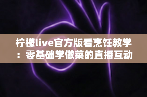 柠檬live官方版看烹饪教学:零基础学做菜的直播互动全新体验指南 柠檬live官方版看烹饪教学:零基础学做菜的直播互动全新体验指南