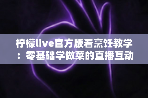 柠檬live官方版看烹饪教学:零基础学做菜的直播互动全新体验指南 柠檬live官方版看烹饪教学:零基础学做菜的直播互动全新体验指南
