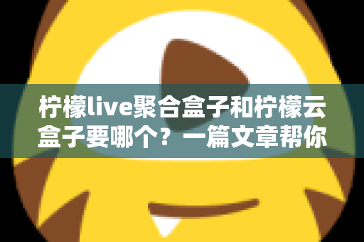 柠檬live聚合盒子和柠檬云盒子要哪个？一篇文章帮你做出明智选择