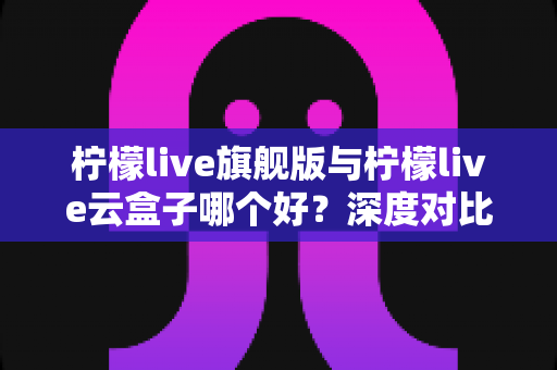 柠檬live旗舰版与柠檬live云盒子哪个好?深度对比测评帮你一步选对不踩坑 柠檬live旗舰版与柠檬live云盒子哪个好?深度对比测评帮你一步选对不踩坑