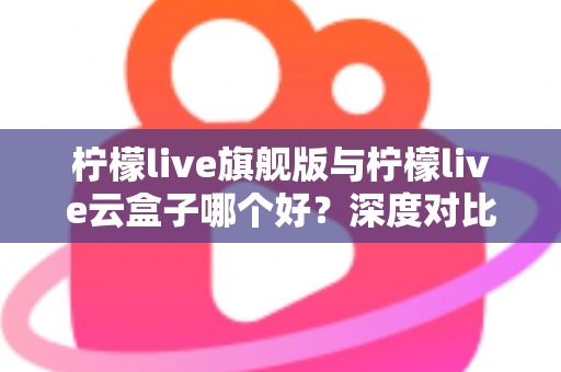 柠檬live旗舰版与柠檬live云盒子哪个好？深度对比测评帮你一步选对不踩坑