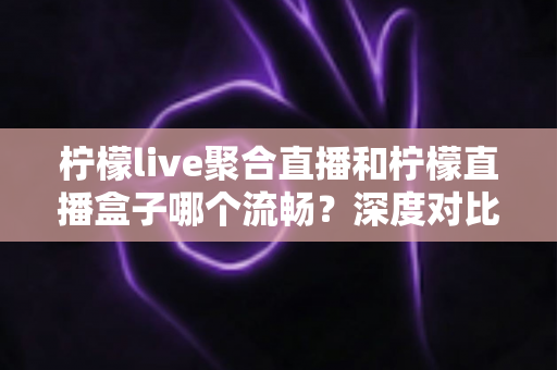 柠檬live聚合直播和柠檬直播盒子哪个流畅?深度对比分析与流畅度提升全攻略 柠檬live聚合直播和柠檬直播盒子哪个流畅?深度对比分析与流畅度提升全攻略