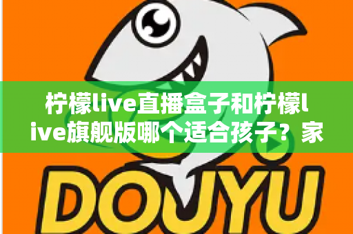 柠檬live直播盒子和柠檬live旗舰版哪个适合孩子?家长选购对比全指南 柠檬live直播盒子和柠檬live旗舰版哪个适合孩子?家长选购对比全指南