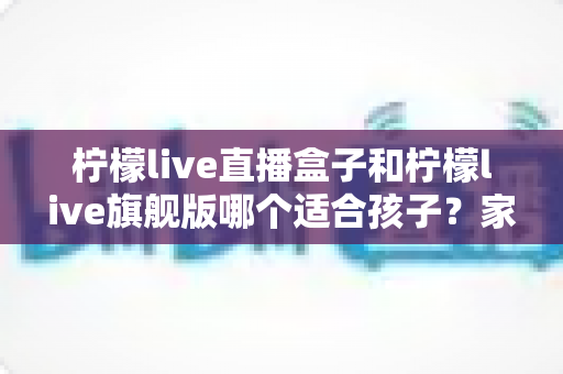 柠檬live直播盒子和柠檬live旗舰版哪个适合孩子?家长选购对比全指南 柠檬live直播盒子和柠檬live旗舰版哪个适合孩子?家长选购对比全指南