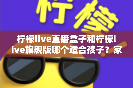 柠檬live直播盒子和柠檬live旗舰版哪个适合孩子？家长选购对比全指南
