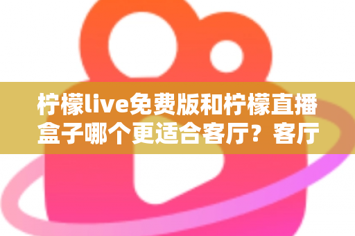 柠檬live免费版和柠檬直播盒子哪个更适合客厅？客厅观影方案全面对比与选购指南