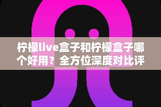 柠檬live盒子和柠檬盒子哪个好用?全方位深度对比评测帮你做出正确选择 柠檬live盒子和柠檬盒子哪个好用?全方位深度对比评测帮你做出正确选择