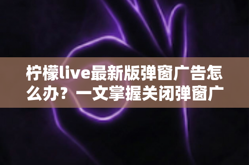 柠檬live最新版弹窗广告怎么办？一文掌握关闭弹窗广告的实用方法与防护技巧