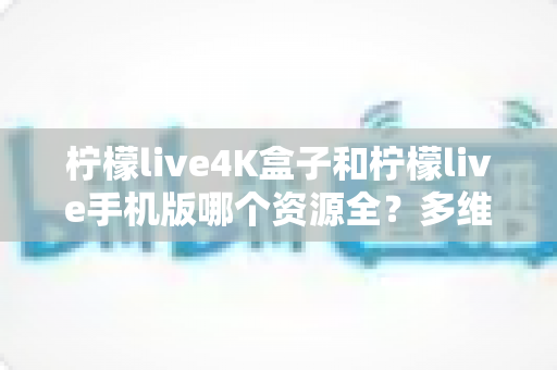 柠檬live4K盒子和柠檬live手机版哪个资源全？多维度深度对比帮你选对版本