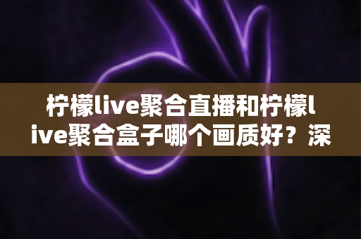 柠檬live聚合直播和柠檬live聚合盒子哪个画质好?深度画质对比与选购全攻略 柠檬live聚合直播和柠檬live聚合盒子哪个画质好?深度画质对比与选购全攻略