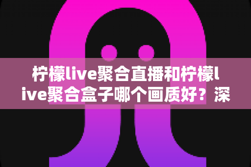 柠檬live聚合直播和柠檬live聚合盒子哪个画质好？深度画质对比与选购全攻略