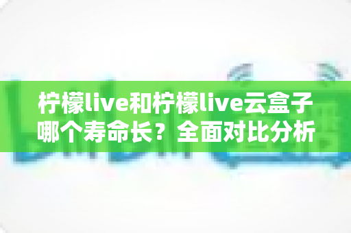 柠檬live和柠檬live云盒子哪个寿命长?全面对比分析与使用维护指南 柠檬live和柠檬live云盒子哪个寿命长?全面对比分析与使用维护指南