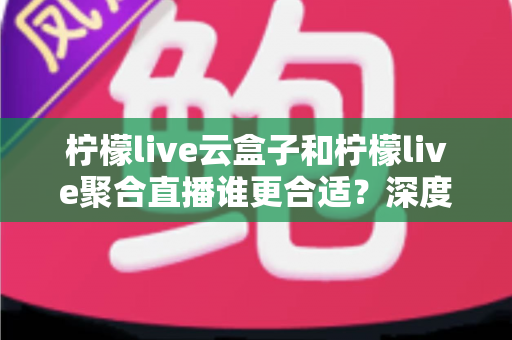 柠檬live云盒子和柠檬live聚合直播谁更合适？深度对比帮你选出最佳观影方案
