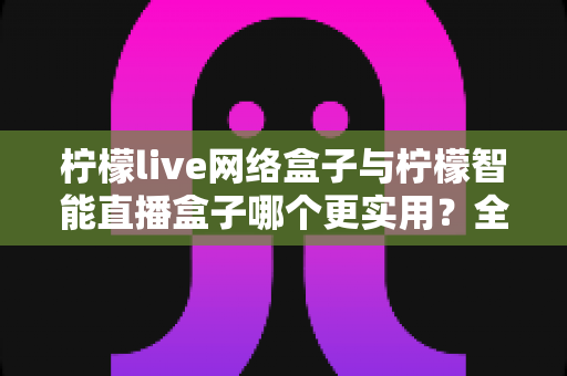 柠檬live网络盒子与柠檬智能直播盒子哪个更实用？全面对比评测帮你选对不选贵