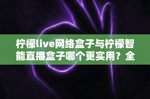 柠檬live网络盒子与柠檬智能直播盒子哪个更实用？全面对比评测帮你选对不选贵