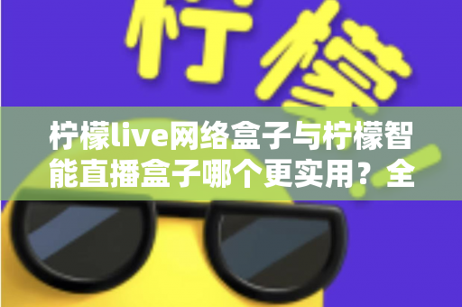 柠檬live网络盒子与柠檬智能直播盒子哪个更实用？全面对比评测帮你选对不选贵