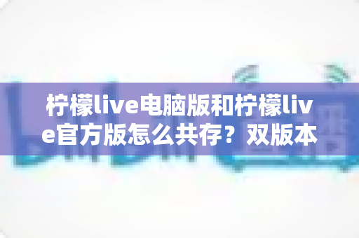 柠檬live电脑版和柠檬live官方版怎么共存?双版本安装使用全攻略,一篇搞定兼容难题 柠檬live电脑版和柠檬live官方版怎么共存?双版本安装使用全攻略,一篇搞定兼容难题