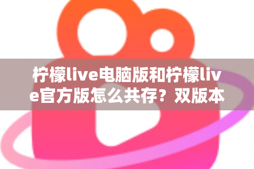 柠檬live电脑版和柠檬live官方版怎么共存？双版本安装使用全攻略，一篇搞定兼容难题