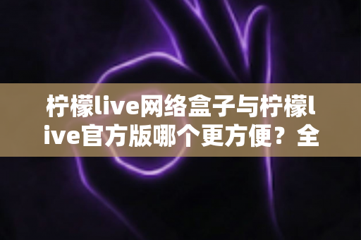柠檬live网络盒子与柠檬live官方版哪个更方便？全方位深度对比指南