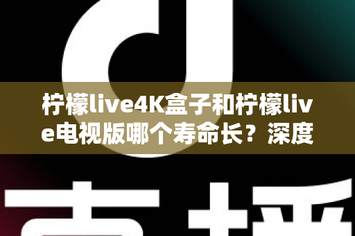 柠檬live4K盒子和柠檬live电视版哪个寿命长？深度对比分析与选购全指南