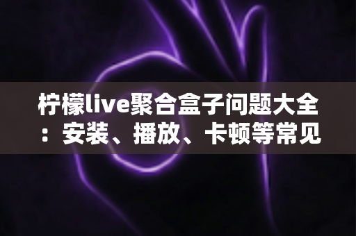 柠檬live聚合盒子问题大全：安装、播放、卡顿等常见故障一站式排查与解决指南