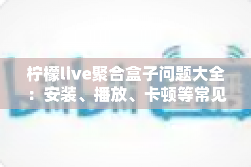 柠檬live聚合盒子问题大全：安装、播放、卡顿等常见故障一站式排查与解决指南