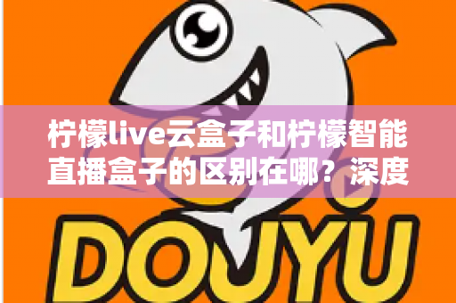 柠檬live云盒子和柠檬智能直播盒子的区别在哪?深度解析帮你选对设备 柠檬live云盒子和柠檬智能直播盒子的区别在哪?深度解析帮你选对设备