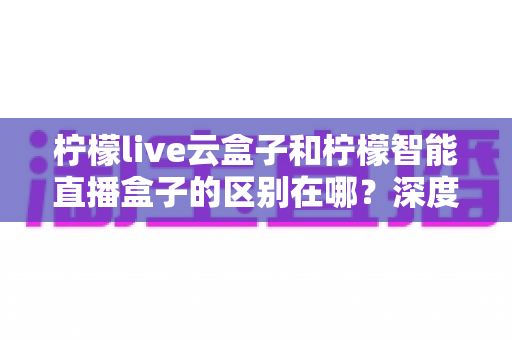 柠檬live云盒子和柠檬智能直播盒子的区别在哪?深度解析帮你选对设备 柠檬live云盒子和柠檬智能直播盒子的区别在哪?深度解析帮你选对设备