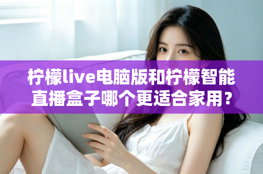 柠檬live电脑版和柠檬智能直播盒子哪个更适合家用？家用直播设备深度对比与选购全攻略