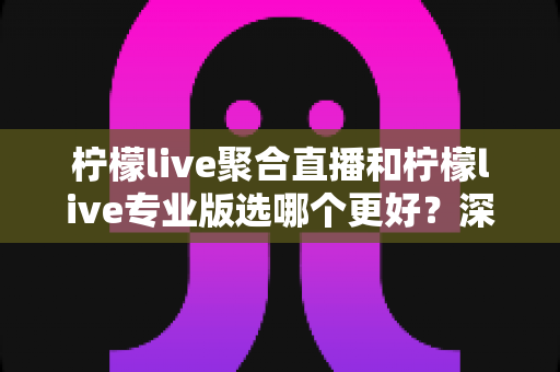 柠檬live聚合直播和柠檬live专业版选哪个更好？深度对比分析助你做出明智之选