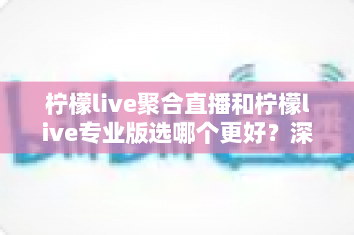 柠檬live聚合直播和柠檬live专业版选哪个更好？深度对比分析助你做出明智之选