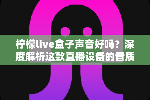 柠檬live盒子声音好吗？深度解析这款直播设备的音质表现与真实使用体验