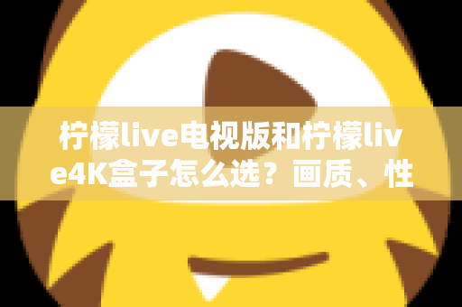 柠檬live电视版和柠檬live4K盒子怎么选？画质、性能、价格三大维度全解析，看完不再纠结