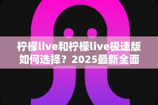 柠檬live和柠檬live极速版如何选择?2025最新全面对比指南,帮你找到最适合的那一款 柠檬live和柠檬live极速版如何选择?2025最新全面对比指南,帮你找到最适合的那一款